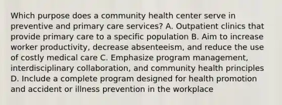 Which purpose does a community health center serve in preventive and primary care services? A. Outpatient clinics that provide primary care to a specific population B. Aim to increase worker productivity, decrease absenteeism, and reduce the use of costly medical care C. Emphasize program management, interdisciplinary collaboration, and community health principles D. Include a complete program designed for health promotion and accident or illness prevention in the workplace