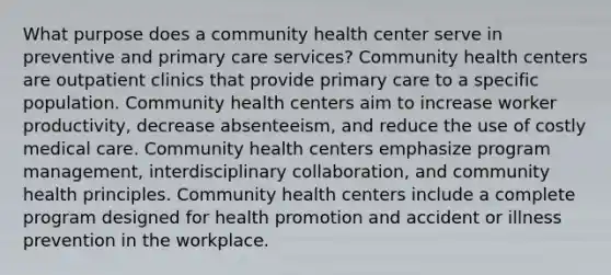 What purpose does a community health center serve in preventive and primary care services? Community health centers are outpatient clinics that provide primary care to a specific population. Community health centers aim to increase worker productivity, decrease absenteeism, and reduce the use of costly medical care. Community health centers emphasize program management, interdisciplinary collaboration, and community health principles. Community health centers include a complete program designed for health promotion and accident or illness prevention in the workplace.