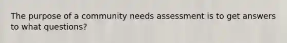 The purpose of a community needs assessment is to get answers to what questions?