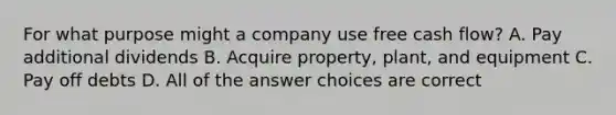 For what purpose might a company use free cash flow? A. Pay additional dividends B. Acquire property, plant, and equipment C. Pay off debts D. All of the answer choices are correct