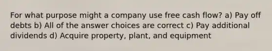 For what purpose might a company use free cash flow? a) Pay off debts b) All of the answer choices are correct c) Pay additional dividends d) Acquire property, plant, and equipment