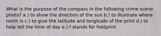 What is the purpose of the compass in the following crime scene photo? a.) to show the direction of the sun b.) to illustrate where north is c.) to give the latitude and longitude of the print d.) to help tell the time of day e.) f stands for footprint