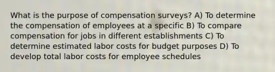 What is the purpose of compensation surveys? A) To determine the compensation of employees at a specific B) To compare compensation for jobs in different establishments C) To determine estimated labor costs for budget purposes D) To develop total labor costs for employee schedules