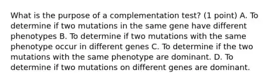 What is the purpose of a complementation test? (1 point) A. To determine if two mutations in the same gene have different phenotypes B. To determine if two mutations with the same phenotype occur in different genes C. To determine if the two mutations with the same phenotype are dominant. D. To determine if two mutations on different genes are dominant.