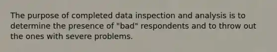 The purpose of completed data inspection and analysis is to determine the presence of "bad" respondents and to throw out the ones with severe problems.