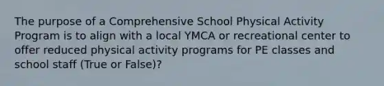 The purpose of a Comprehensive School Physical Activity Program is to align with a local YMCA or recreational center to offer reduced physical activity programs for PE classes and school staff (True or False)?