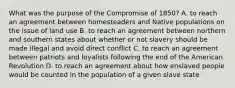 What was the purpose of the Compromise of 1850? A. to reach an agreement between homesteaders and Native populations on the issue of land use B. to reach an agreement between northern and southern states about whether or not slavery should be made illegal and avoid direct conflict C. to reach an agreement between patriots and loyalists following the end of the American Revolution D. to reach an agreement about how enslaved people would be counted in the population of a given slave state