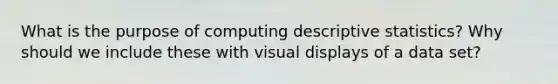 What is the purpose of computing descriptive statistics? Why should we include these with visual displays of a data set?