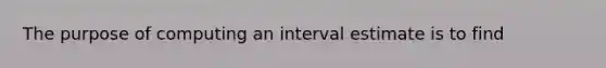 The purpose of computing an interval estimate is to find