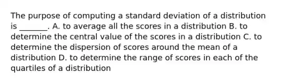 The purpose of computing a standard deviation of a distribution is _______. A. to average all the scores in a distribution B. to determine the central value of the scores in a distribution C. to determine the dispersion of scores around the mean of a distribution D. to determine the range of scores in each of the quartiles of a distribution