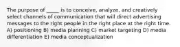 The purpose of _____ is to conceive, analyze, and creatively select channels of communication that will direct advertising messages to the right people in the right place at the right time. A) positioning B) media planning C) market targeting D) media differentiation E) media conceptualization