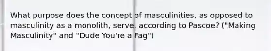 What purpose does the concept of masculinities, as opposed to masculinity as a monolith, serve, according to Pascoe? ("Making Masculinity" and "Dude You're a Fag")