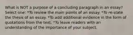 What is NOT a purpose of a concluding paragraph in an essay? Select one: *To review the main points of an essay. *To re-state the thesis of an essay. *To add additional evidence in the form of quotations from the text. *To leave readers with an understanding of the importance of your subject.