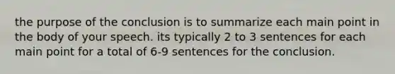 the purpose of the conclusion is to summarize each main point in the body of your speech. its typically 2 to 3 sentences for each main point for a total of 6-9 sentences for the conclusion.