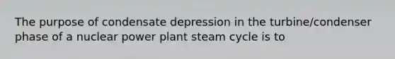 The purpose of condensate depression in the turbine/condenser phase of a nuclear power plant steam cycle is to