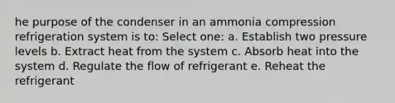 he purpose of the condenser in an ammonia compression refrigeration system is to: Select one: a. Establish two pressure levels b. Extract heat from the system c. Absorb heat into the system d. Regulate the flow of refrigerant e. Reheat the refrigerant