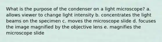 What is the purpose of the condenser on a light microscope? a. allows viewer to change light intensity b. concentrates the light beams on the specimen c. moves the microscope slide d. focuses the image magnified by the objective lens e. magnifies the microscope slide