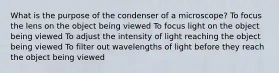 What is the purpose of the condenser of a microscope? To focus the lens on the object being viewed To focus light on the object being viewed To adjust the intensity of light reaching the object being viewed To filter out wavelengths of light before they reach the object being viewed