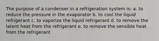 The purpose of a condenser in a refrigeration system is: a. to reduce the pressure in the evaporator b. to cool the liquid refrigerant c. to vaporize the liquid refrigerant d. to remove the latent heat from the refrigerant e. to remove the sensible heat from the refrigerant