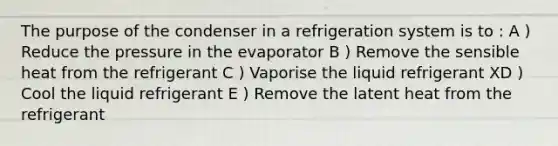 The purpose of the condenser in a refrigeration system is to : A ) Reduce the pressure in the evaporator B ) Remove the sensible heat from the refrigerant C ) Vaporise the liquid refrigerant XD ) Cool the liquid refrigerant E ) Remove the latent heat from the refrigerant