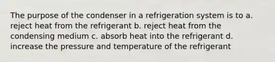 The purpose of the condenser in a refrigeration system is to a. reject heat from the refrigerant b. reject heat from the condensing medium c. absorb heat into the refrigerant d. increase the pressure and temperature of the refrigerant