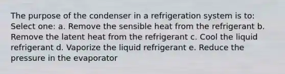 The purpose of the condenser in a refrigeration system is to: Select one: a. Remove the sensible heat from the refrigerant b. Remove the latent heat from the refrigerant c. Cool the liquid refrigerant d. Vaporize the liquid refrigerant e. Reduce the pressure in the evaporator