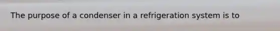 The purpose of a condenser in a refrigeration system is to