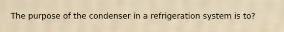 The purpose of the condenser in a refrigeration system is to?