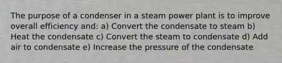 The purpose of a condenser in a steam power plant is to improve overall efficiency and: a) Convert the condensate to steam b) Heat the condensate c) Convert the steam to condensate d) Add air to condensate e) Increase the pressure of the condensate