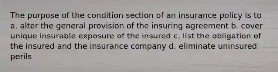 The purpose of the condition section of an insurance policy is to a. alter the general provision of the insuring agreement b. cover unique insurable exposure of the insured c. list the obligation of the insured and the insurance company d. eliminate uninsured perils