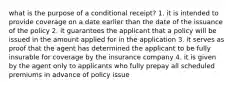 what is the purpose of a conditional receipt? 1. it is intended to provide coverage on a date earlier than the date of the issuance of the policy 2. it guarantees the applicant that a policy will be issued in the amount applied for in the application 3. it serves as proof that the agent has determined the applicant to be fully insurable for coverage by the insurance company 4. it is given by the agent only to applicants who fully prepay all scheduled premiums in advance of policy issue