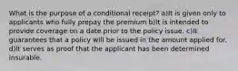 What is the purpose of a conditional receipt? a)It is given only to applicants who fully prepay the premium b)It is intended to provide coverage on a date prior to the policy issue. c)It guarantees that a policy will be issued in the amount applied for. d)It serves as proof that the applicant has been determined insurable.