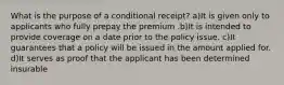 What is the purpose of a conditional receipt? a)It is given only to applicants who fully prepay the premium .b)It is intended to provide coverage on a date prior to the policy issue. c)It guarantees that a policy will be issued in the amount applied for. d)It serves as proof that the applicant has been determined insurable