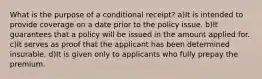 What is the purpose of a conditional receipt? a)It is intended to provide coverage on a date prior to the policy issue. b)It guarantees that a policy will be issued in the amount applied for. c)It serves as proof that the applicant has been determined insurable. d)It is given only to applicants who fully prepay the premium.