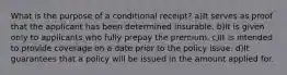 What is the purpose of a conditional receipt? a)It serves as proof that the applicant has been determined insurable. b)It is given only to applicants who fully prepay the premium. c)It is intended to provide coverage on a date prior to the policy issue. d)It guarantees that a policy will be issued in the amount applied for.