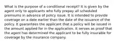 What is the purpose of a conditional receipt? It is given by the agent only to applicants who fully prepay all scheduled premiums in advance of policy issue. It is intended to provide coverage on a date earlier than the date of the issuance of the policy. It guarantees the applicant that a policy will be issued in the amount applied for in the application. It serves as proof that the agent has determined the applicant to be fully insurable for coverage by the insurance company.