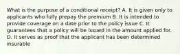 What is the purpose of a conditional receipt? A. It is given only to applicants who fully prepay the premium B. It is intended to provide coverage on a date prior to the policy issue C. It guarantees that a policy will be issued in the amount applied for. D. It serves as proof that the applicant has been determined insurable