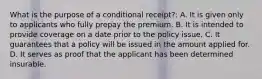 What is the purpose of a conditional receipt?: A. It is given only to applicants who fully prepay the premium. B. It is intended to provide coverage on a date prior to the policy issue. C. It guarantees that a policy will be issued in the amount applied for. D. It serves as proof that the applicant has been determined insurable.