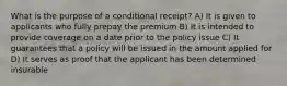 What is the purpose of a conditional receipt? A) It is given to applicants who fully prepay the premium B) It is intended to provide coverage on a date prior to the policy issue C) It guarantees that a policy will be issued in the amount applied for D) It serves as proof that the applicant has been determined insurable