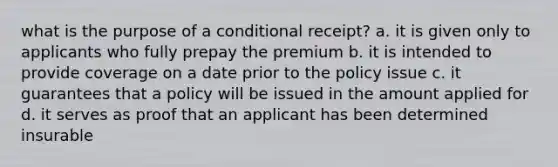 what is the purpose of a conditional receipt? a. it is given only to applicants who fully prepay the premium b. it is intended to provide coverage on a date prior to the policy issue c. it guarantees that a policy will be issued in the amount applied for d. it serves as proof that an applicant has been determined insurable