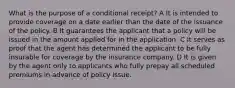 What is the purpose of a conditional receipt? A It is intended to provide coverage on a date earlier than the date of the issuance of the policy. B It guarantees the applicant that a policy will be issued in the amount applied for in the application. C It serves as proof that the agent has determined the applicant to be fully insurable for coverage by the insurance company. D It is given by the agent only to applicants who fully prepay all scheduled premiums in advance of policy issue.