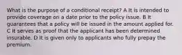 What is the purpose of a conditional receipt? A It is intended to provide coverage on a date prior to the policy issue. B It guarantees that a policy will be issued in the amount applied for. C It serves as proof that the applicant has been determined insurable. D It is given only to applicants who fully prepay the premium.