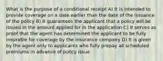 What is the purpose of a conditional receipt A) It is intended to provide coverage on a date earlier than the date of the issuance of the policy B) It guarantees the applicant that a policy will be issued in the amount applied for in the application C) It serves as proof that the agent has determined the applicant to be fully insurable for coverage by the insurance company D) It is given by the agent only to applicants who fully prepay all scheduled premiums in advance of policy issue