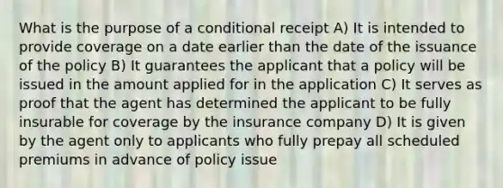 What is the purpose of a conditional receipt A) It is intended to provide coverage on a date earlier than the date of the issuance of the policy B) It guarantees the applicant that a policy will be issued in the amount applied for in the application C) It serves as proof that the agent has determined the applicant to be fully insurable for coverage by the insurance company D) It is given by the agent only to applicants who fully prepay all scheduled premiums in advance of policy issue