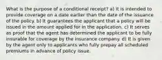 What is the purpose of a conditional receipt? a) It is intended to provide coverage on a date earlier than the date of the issuance of the policy. b) It guarantees the applicant that a policy will be issued in the amount applied for in the application. c) It serves as proof that the agent has determined the applicant to be fully insurable for coverage by the insurance company. d) It is given by the agent only to applicants who fully prepay all scheduled premiums in advance of policy issue.