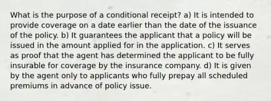 What is the purpose of a conditional receipt? a) It is intended to provide coverage on a date earlier than the date of the issuance of the policy. b) It guarantees the applicant that a policy will be issued in the amount applied for in the application. c) It serves as proof that the agent has determined the applicant to be fully insurable for coverage by the insurance company. d) It is given by the agent only to applicants who fully prepay all scheduled premiums in advance of policy issue.