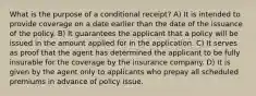 What is the purpose of a conditional receipt? A) It is intended to provide coverage on a date earlier than the date of the issuance of the policy. B) It guarantees the applicant that a policy will be issued in the amount applied for in the application. C) It serves as proof that the agent has determined the applicant to be fully insurable for the coverage by the insurance company. D) It is given by the agent only to applicants who prepay all scheduled premiums in advance of policy issue.