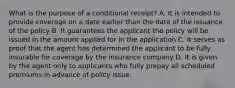 What is the purpose of a conditional receipt? A. It is intended to provide coverage on a date earlier than the date of the issuance of the policy B. It guarantees the applicant the policy will be issued in the amount applied for in the application C. It serves as proof that the agent has determined the applicant to be fully insurable for coverage by the insurance company D. It is given by the agent only to applicants who fully prepay all scheduled premiums in advance of policy issue.