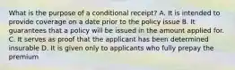 What is the purpose of a conditional receipt? A. It is intended to provide coverage on a date prior to the policy issue B. It guarantees that a policy will be issued in the amount applied for. C. It serves as proof that the applicant has been determined insurable D. It is given only to applicants who fully prepay the premium