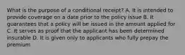 What is the purpose of a conditional receipt? A. It is intended to provide coverage on a date prior to the policy issue B. It guarantees that a policy will be issued in the amount applied for C. It serves as proof that the applicant has been determined insurable D. It is given only to applicants who fully prepay the premium